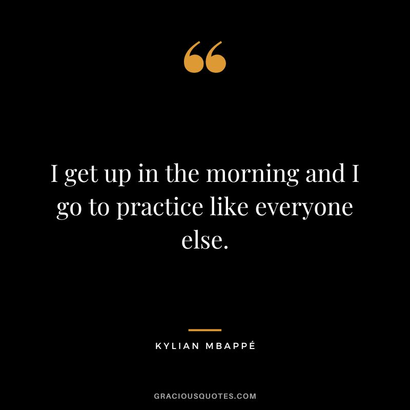 I get up in the morning and I go to practice like everyone else.
