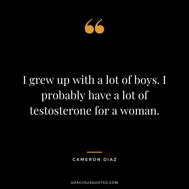 I grew up with a lot of boys. I probably have a lot of testosterone for a woman.
