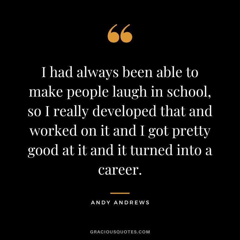 I had always been able to make people laugh in school, so I really developed that and worked on it and I got pretty good at it and it turned into a career.
