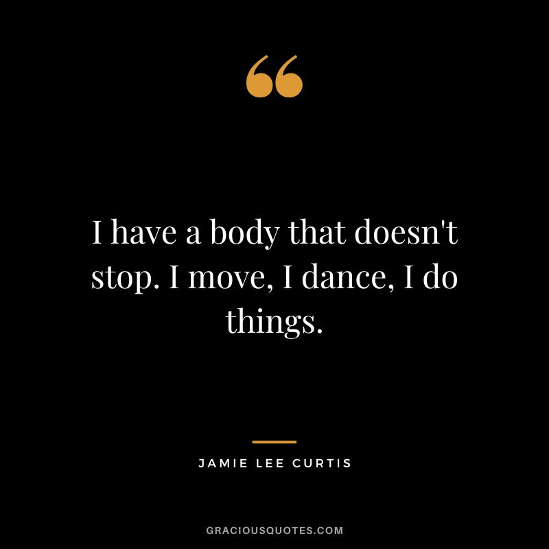 I have a body that doesn't stop. I move, I dance, I do things.
