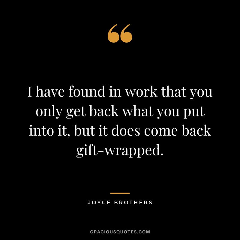 I have found in work that you only get back what you put into it, but it does come back gift-wrapped.