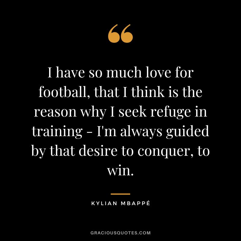 I have so much love for football, that I think is the reason why I seek refuge in training - I'm always guided by that desire to conquer, to win.