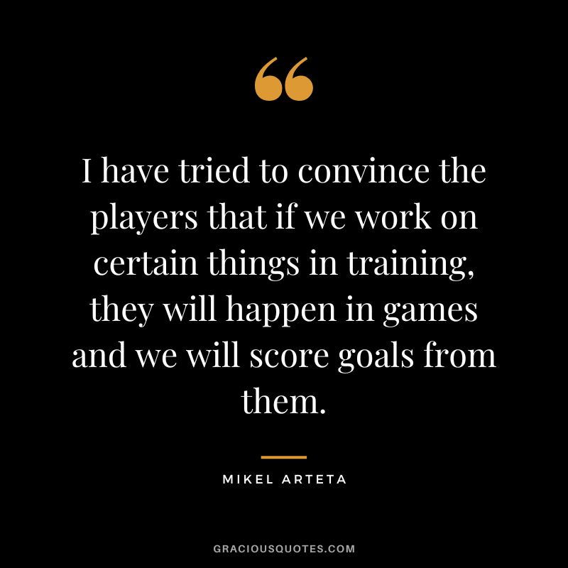 I have tried to convince the players that if we work on certain things in training, they will happen in games and we will score goals from them.