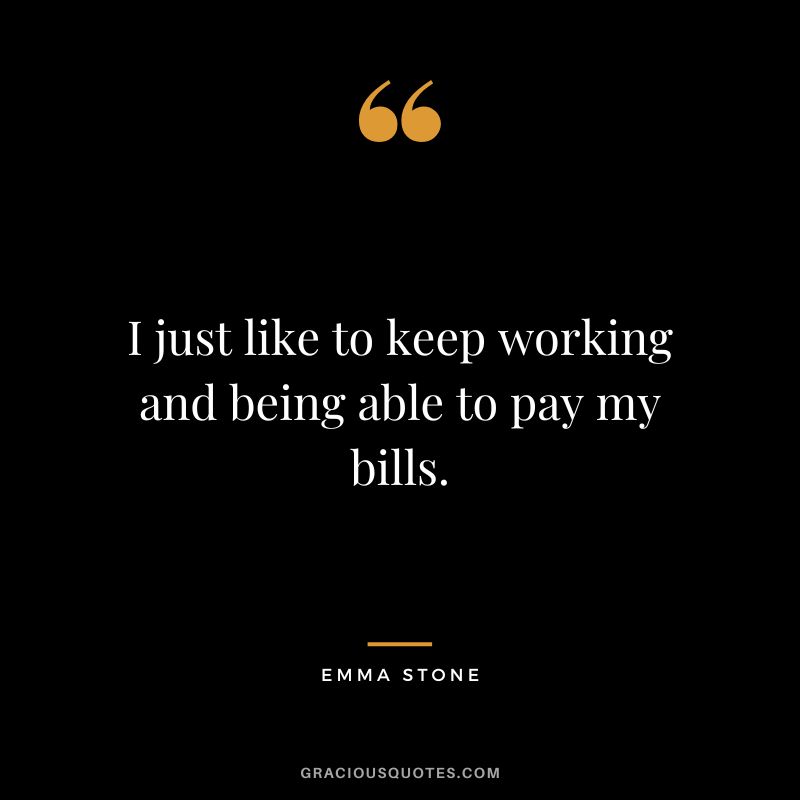 I just like to keep working and being able to pay my bills.