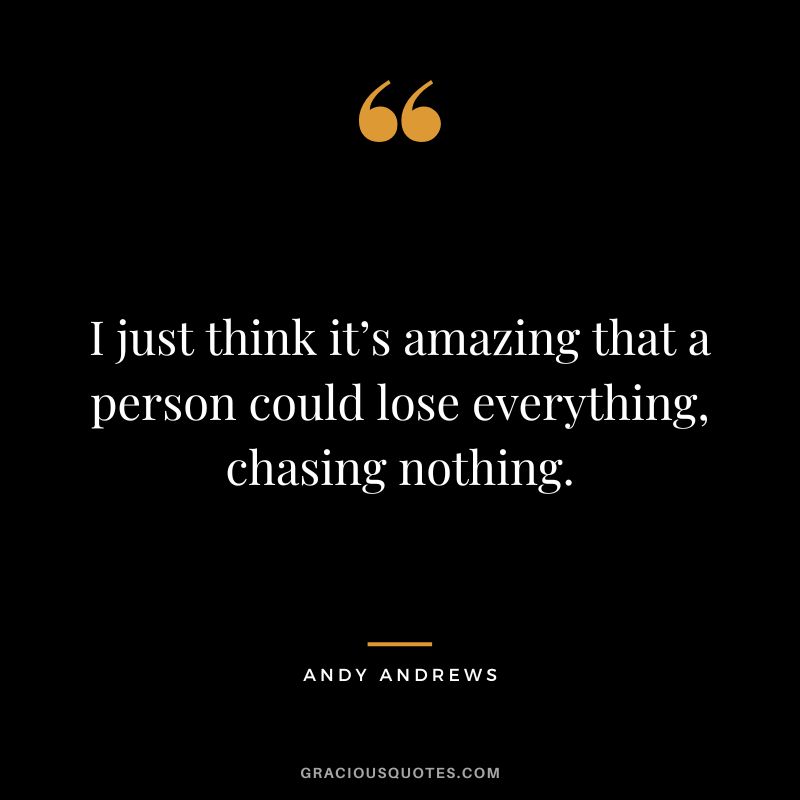 I just think it’s amazing that a person could lose everything, chasing nothing.
