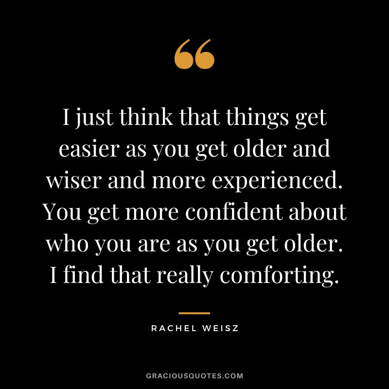 I just think that things get easier as you get older and wiser and more experienced. You get more confident about who you are as you get older. I find that really comforting.