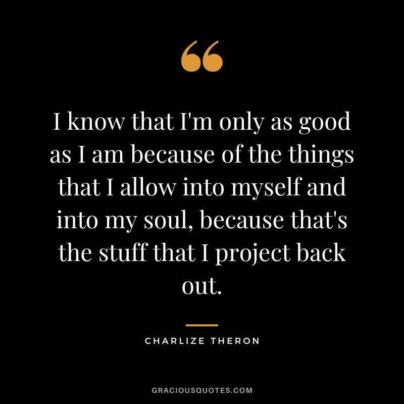 I know that I'm only as good as I am because of the things that I allow into myself and into my soul, because that's the stuff that I project back out.