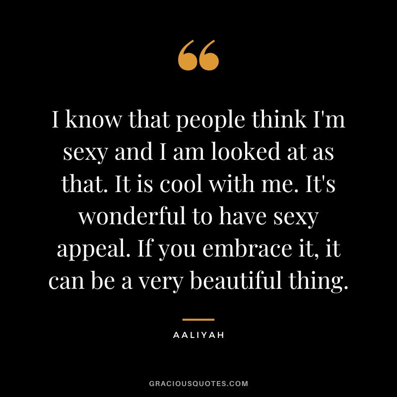 I know that people think I'm sexy and I am looked at as that. It is cool with me. It's wonderful to have sexy appeal. If you embrace it, it can be a very beautiful thing.