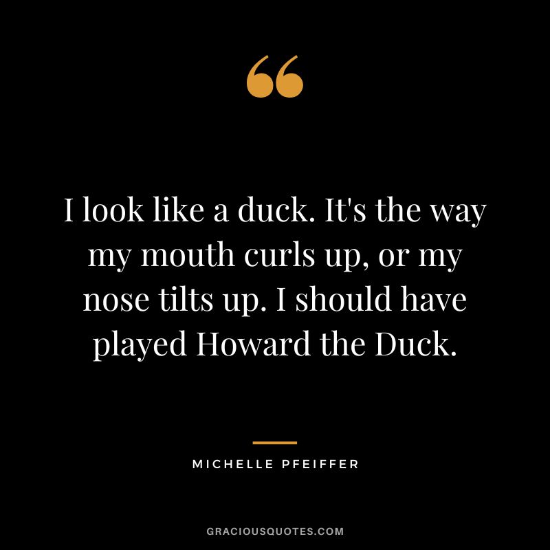 I look like a duck. It's the way my mouth curls up, or my nose tilts up. I should have played Howard the Duck.