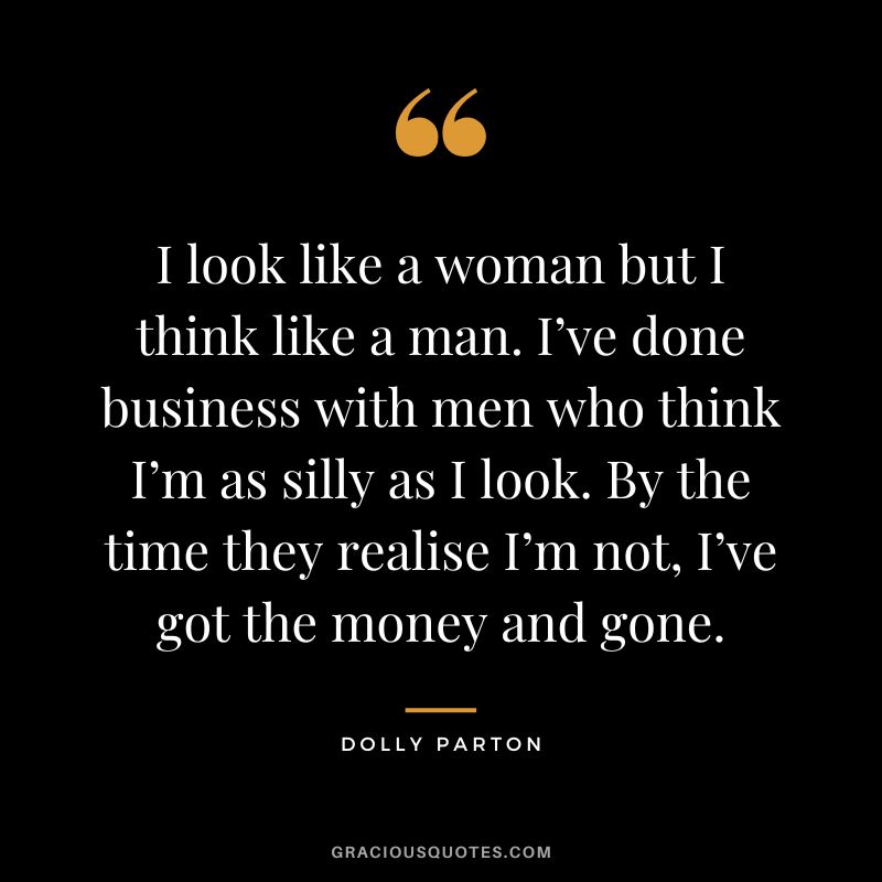 I look like a woman but I think like a man. I’ve done business with men who think I’m as silly as I look. By the time they realise I’m not, I’ve got the money and gone.