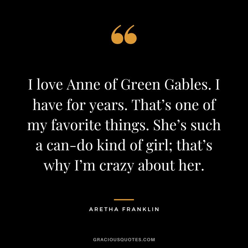 I love Anne of Green Gables. I have for years. That’s one of my favorite things. She’s such a can-do kind of girl; that’s why I’m crazy about her.
