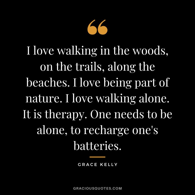 I love walking in the woods, on the trails, along the beaches. I love being part of nature. I love walking alone. It is therapy. One needs to be alone, to recharge one's batteries.
