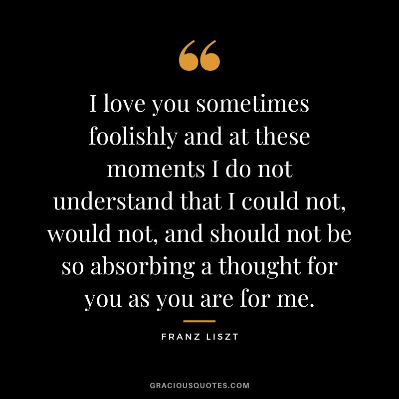 I love you sometimes foolishly and at these moments I do not understand that I could not, would not, and should not be so absorbing a thought for you as you are for me.