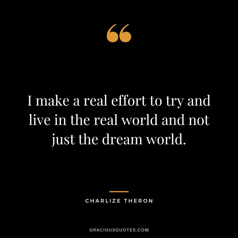 I make a real effort to try and live in the real world and not just the dream world.