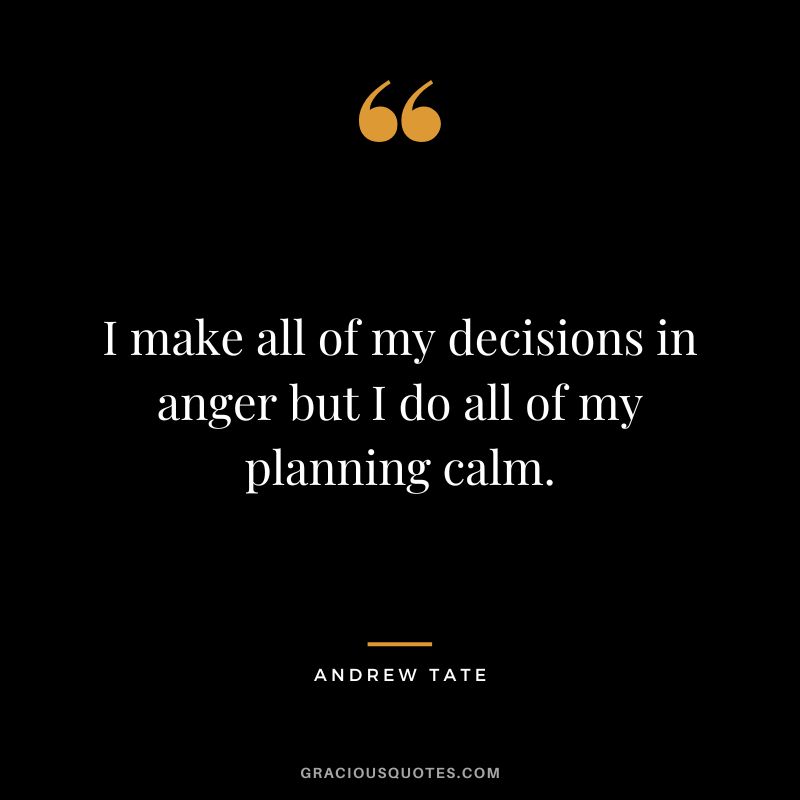 I make all of my decisions in anger but I do all of my planning calm.