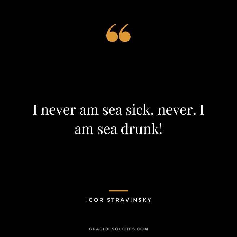 I never am sea sick, never. I am sea drunk!