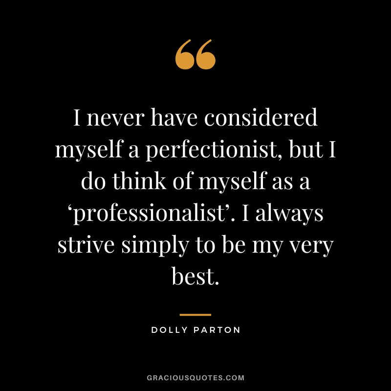 I never have considered myself a perfectionist, but I do think of myself as a ‘professionalist’. I always strive simply to be my very best.