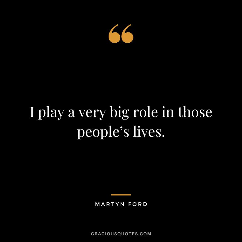 I play a very big role in those people’s lives.