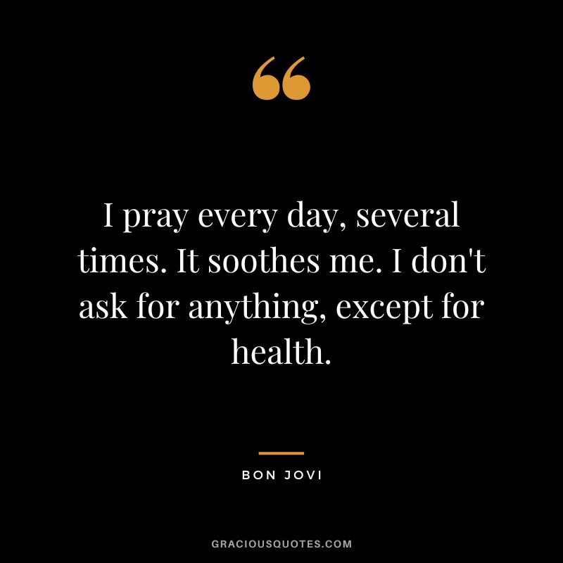 I pray every day, several times. It soothes me. I don't ask for anything, except for health.