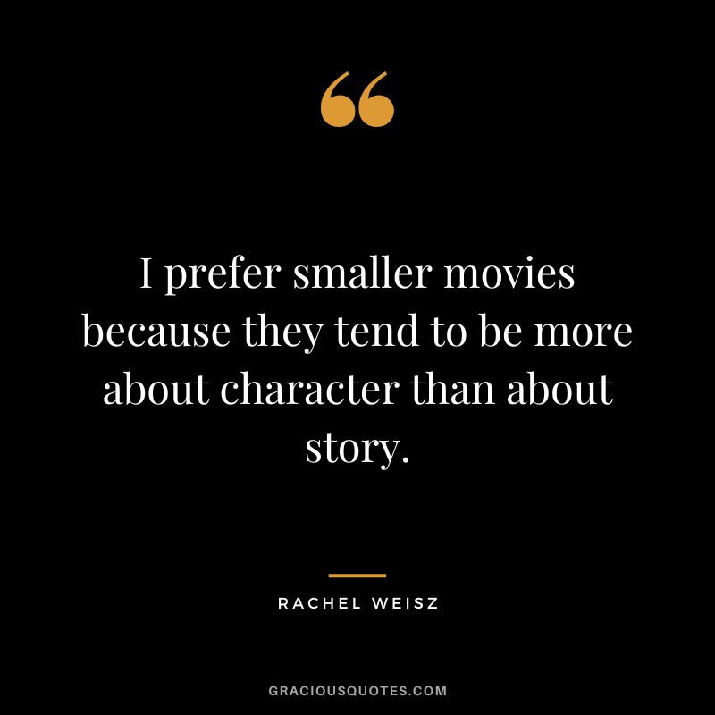 I prefer smaller movies because they tend to be more about character than about story.