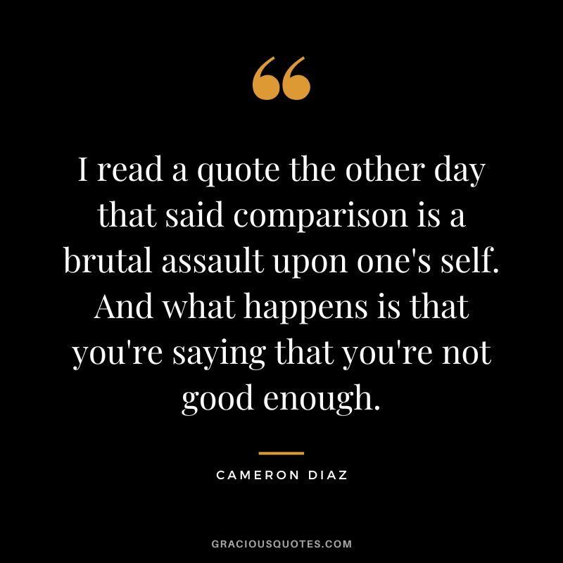 I read a quote the other day that said comparison is a brutal assault upon one's self. And what happens is that you're saying that you're not good enough.