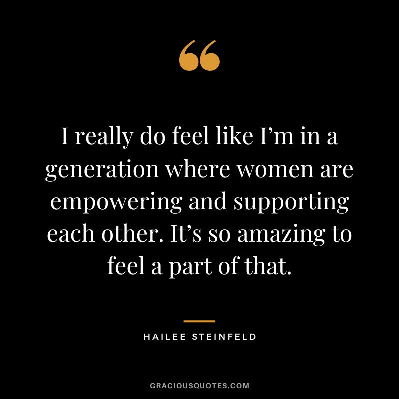 I really do feel like I’m in a generation where women are empowering and supporting each other. It’s so amazing to feel a part of that.