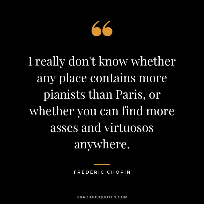 I really don't know whether any place contains more pianists than Paris, or whether you can find more asses and virtuosos anywhere.