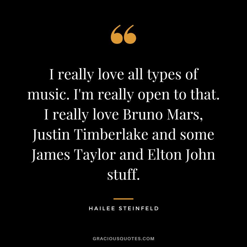 I really love all types of music. I'm really open to that. I really love Bruno Mars, Justin Timberlake and some James Taylor and Elton John stuff.