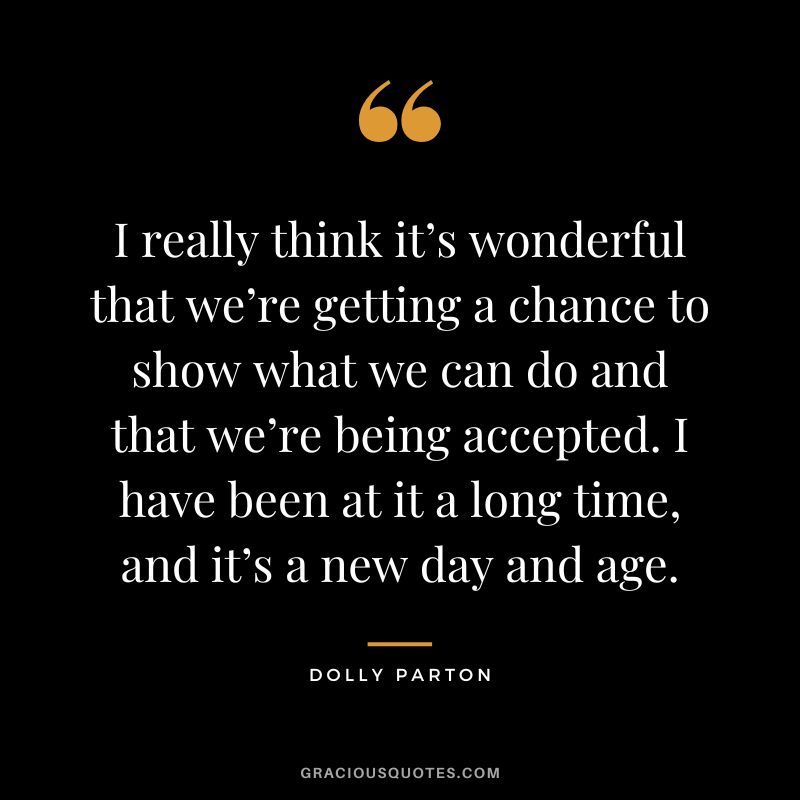I really think it’s wonderful that we’re getting a chance to show what we can do and that we’re being accepted. I have been at it a long time, and it’s a new day and age.