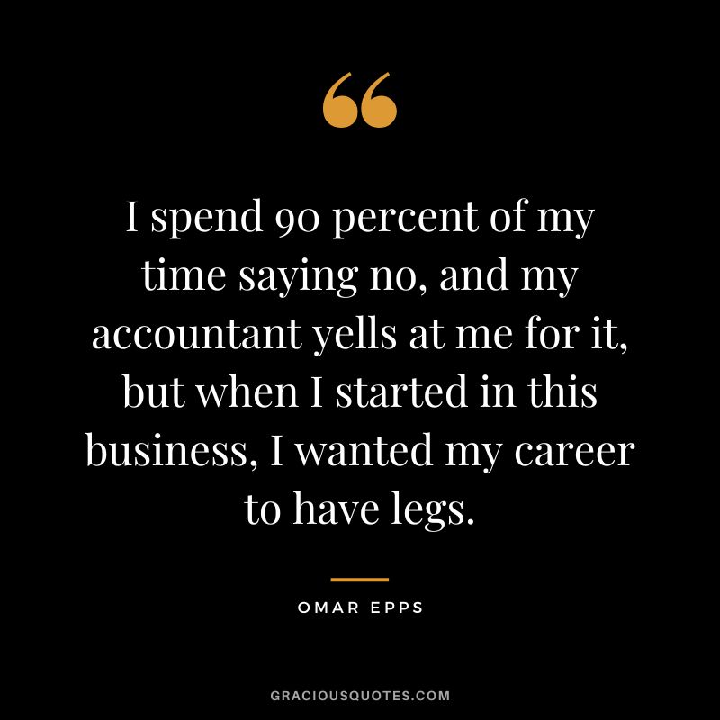 I spend 90 percent of my time saying no, and my accountant yells at me for it, but when I started in this business, I wanted my career to have legs.