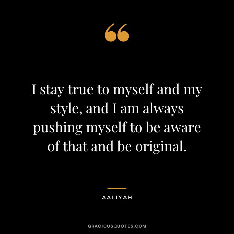 I stay true to myself and my style, and I am always pushing myself to be aware of that and be original.