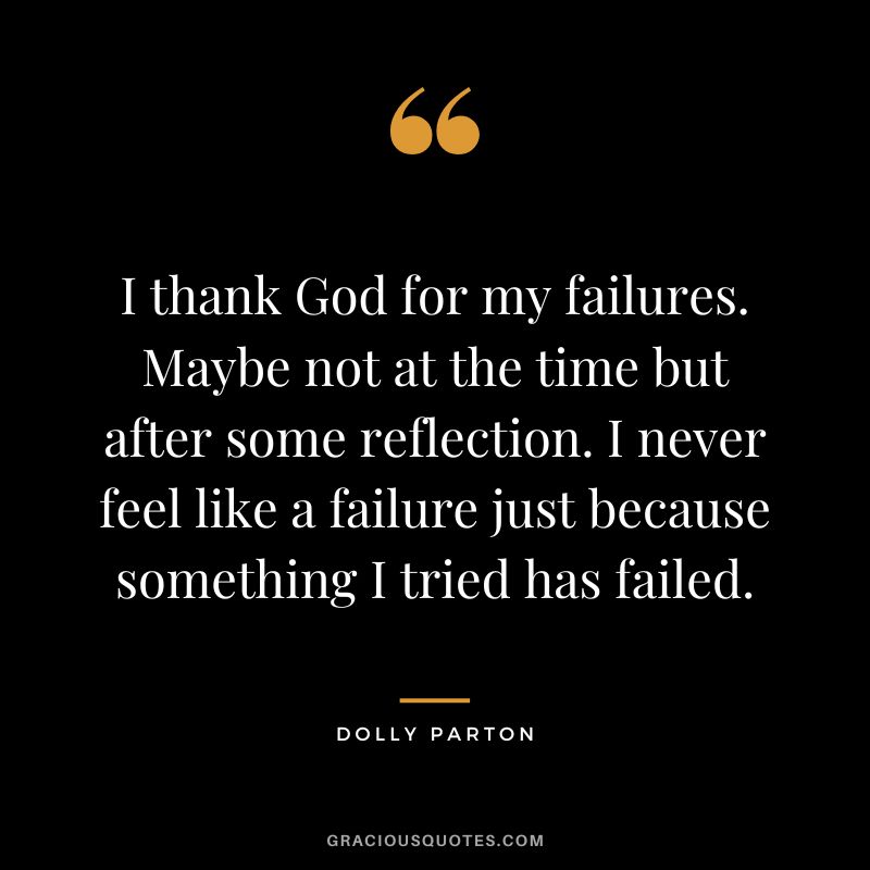 I thank God for my failures. Maybe not at the time but after some reflection. I never feel like a failure just because something I tried has failed.
