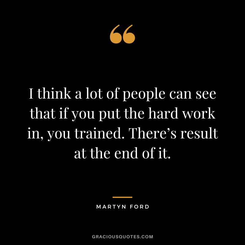 I think a lot of people can see that if you put the hard work in, you trained. There’s result at the end of it.