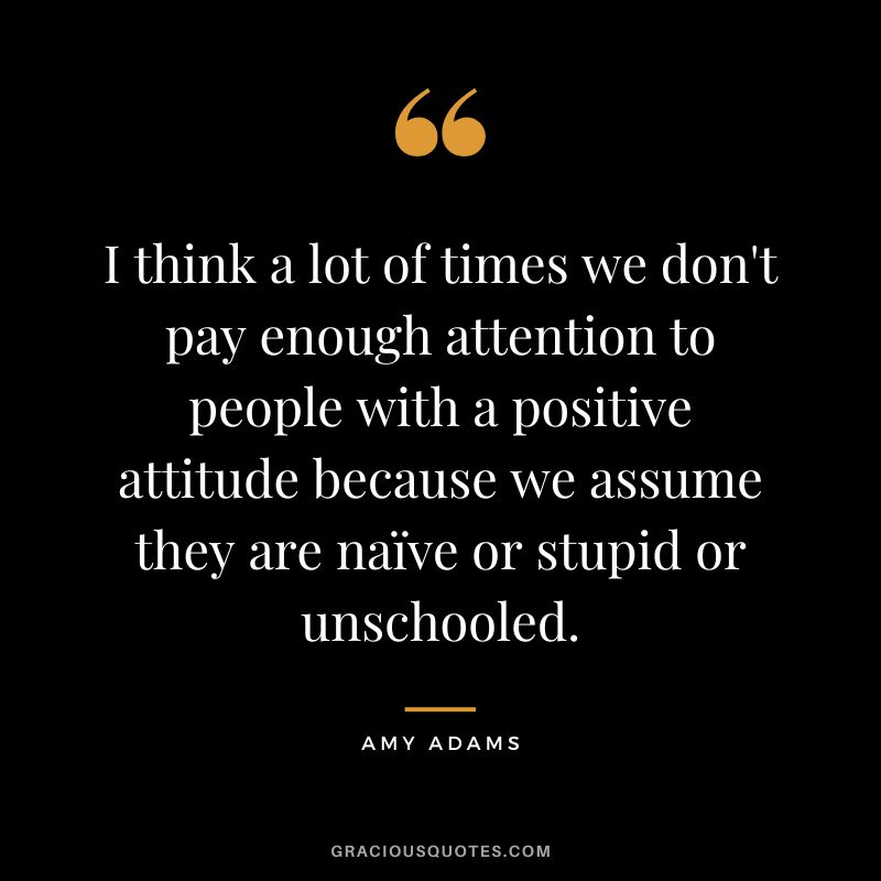 I think a lot of times we don't pay enough attention to people with a positive attitude because we assume they are naïve or stupid or unschooled.