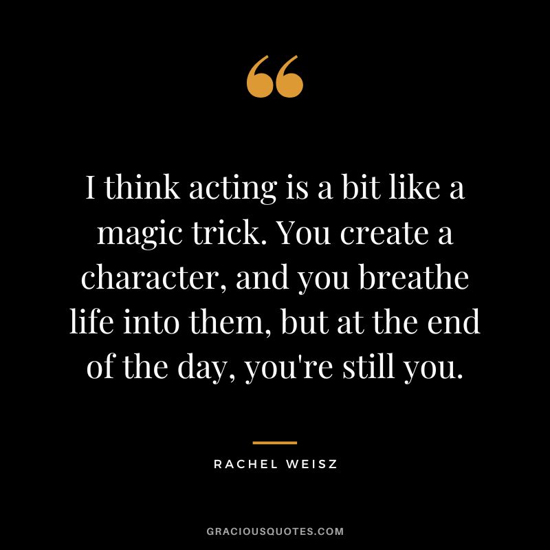 I think acting is a bit like a magic trick. You create a character, and you breathe life into them, but at the end of the day, you're still you.