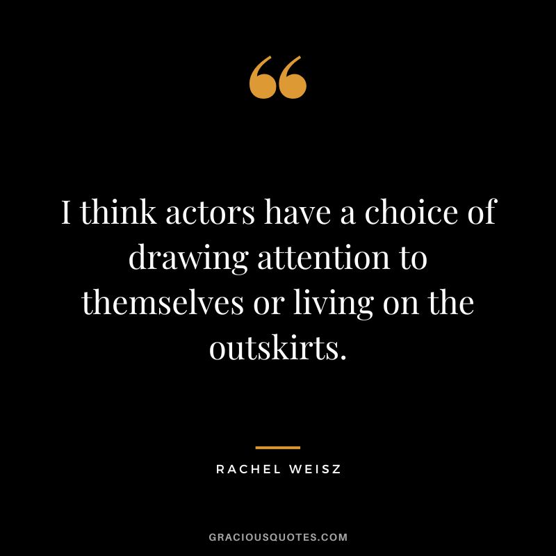 I think actors have a choice of drawing attention to themselves or living on the outskirts.