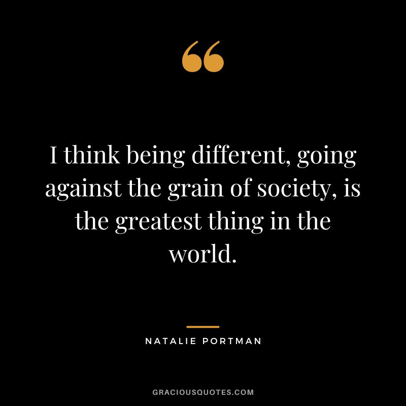 I think being different, going against the grain of society, is the greatest thing in the world.