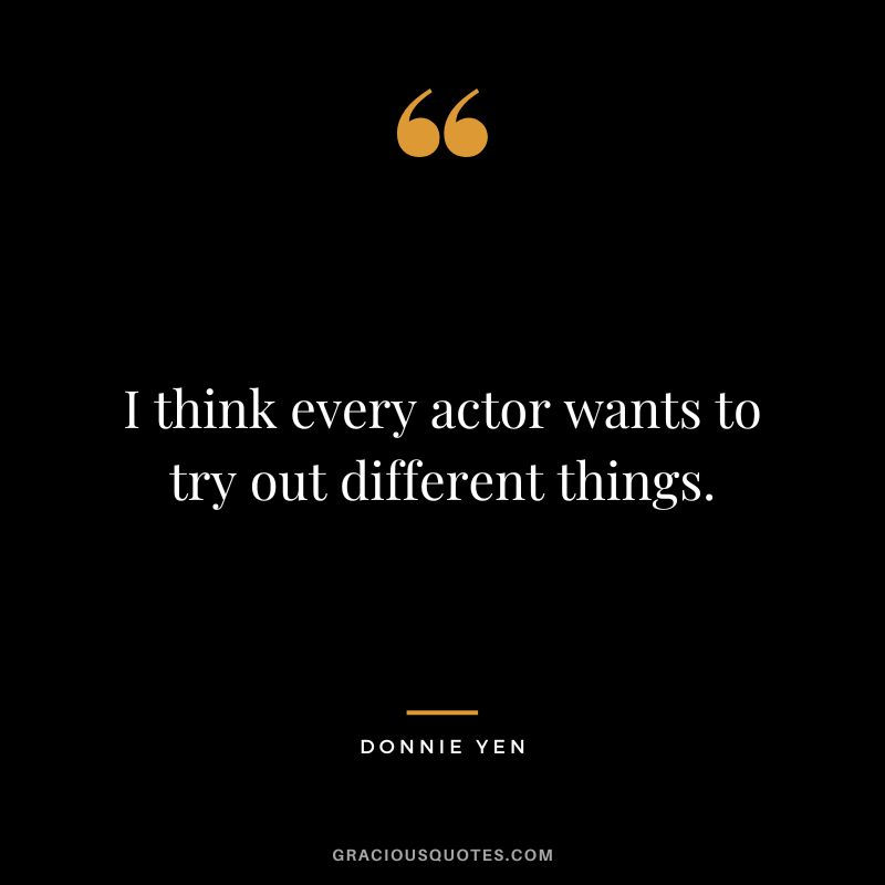 I think every actor wants to try out different things.