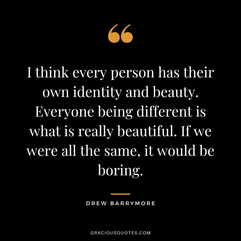 I think every person has their own identity and beauty. Everyone being different is what is really beautiful. If we were all the same, it would be boring.