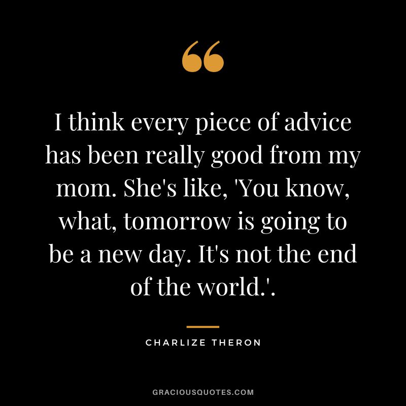 I think every piece of advice has been really good from my mom. She's like, 'You know, what, tomorrow is going to be a new day. It's not the end of the world.'.