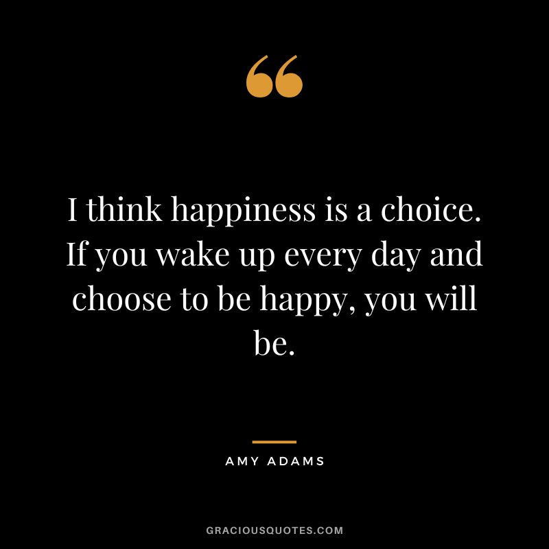 I think happiness is a choice. If you wake up every day and choose to be happy, you will be.