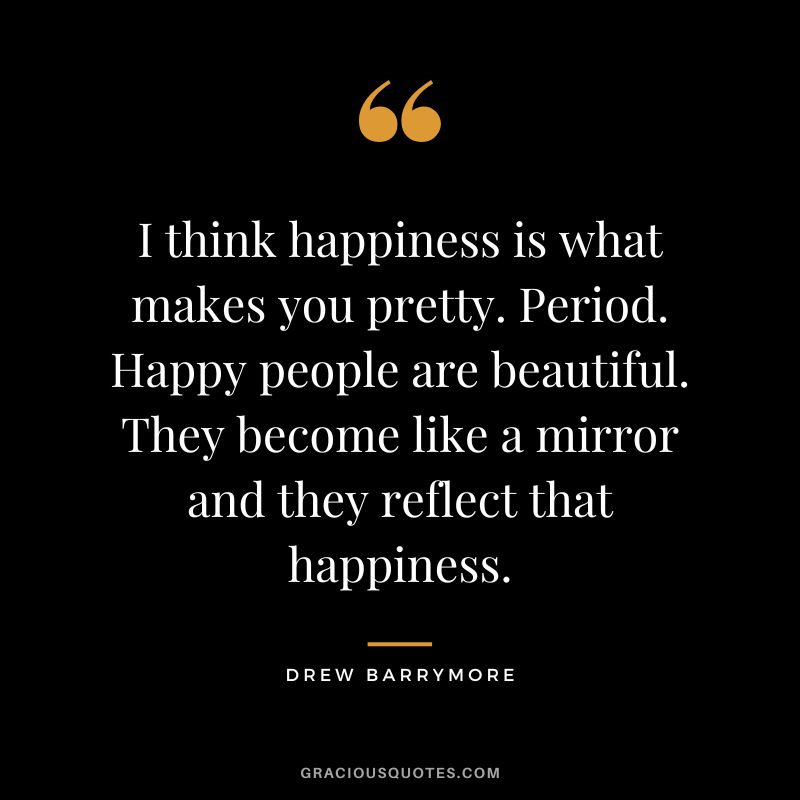 I think happiness is what makes you pretty. Period. Happy people are beautiful. They become like a mirror and they reflect that happiness.