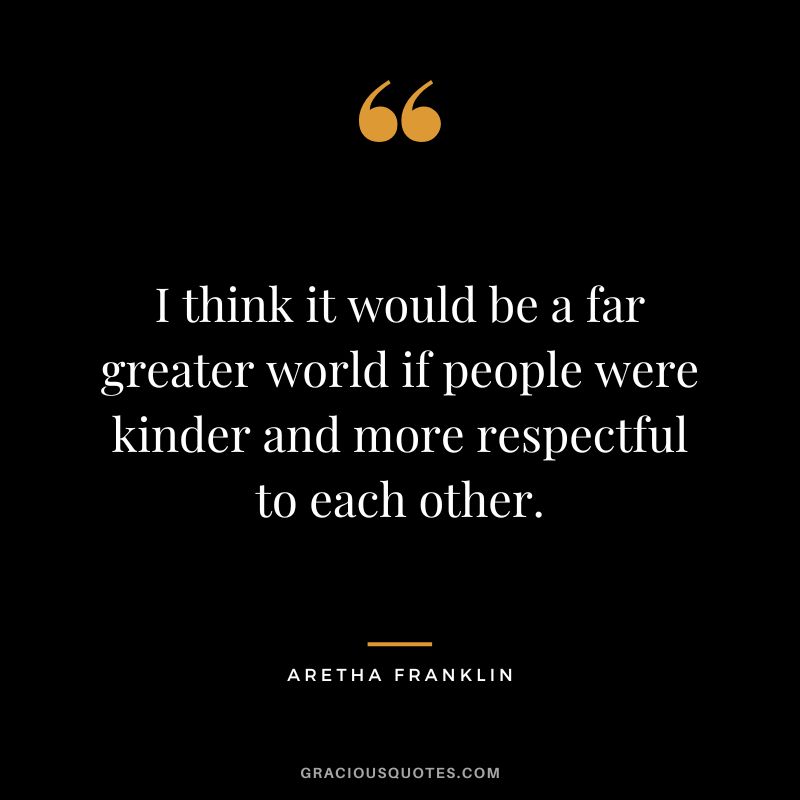 I think it would be a far greater world if people were kinder and more respectful to each other.