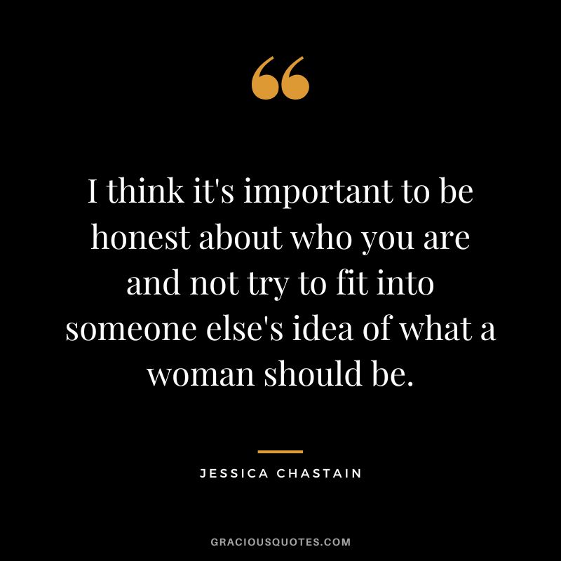 I think it's important to be honest about who you are and not try to fit into someone else's idea of what a woman should be.