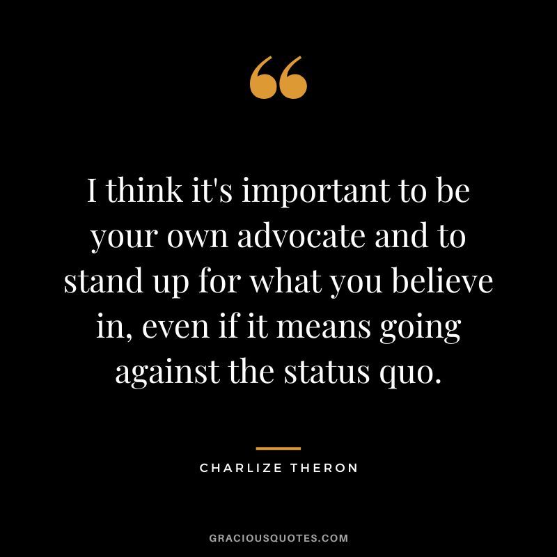 I think it's important to be your own advocate and to stand up for what you believe in, even if it means going against the status quo.