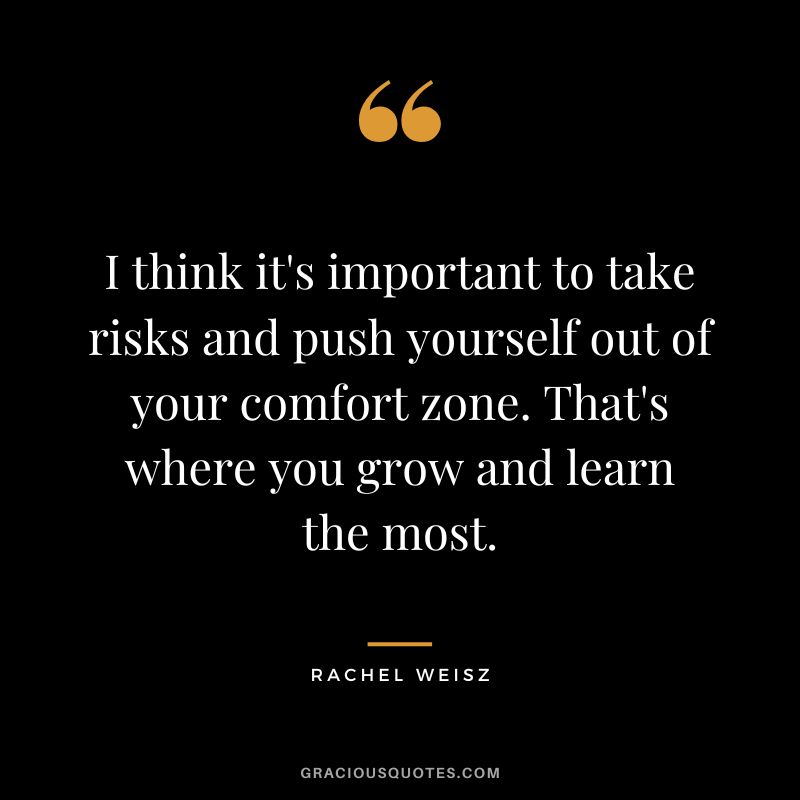 I think it's important to take risks and push yourself out of your comfort zone. That's where you grow and learn the most.