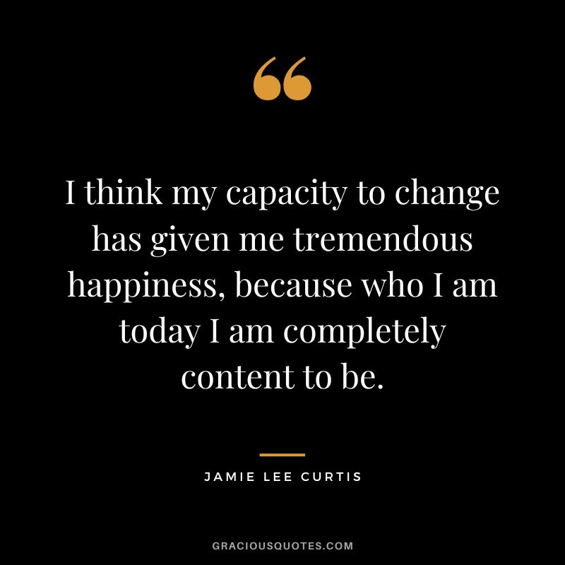 I think my capacity to change has given me tremendous happiness, because who I am today I am completely content to be.