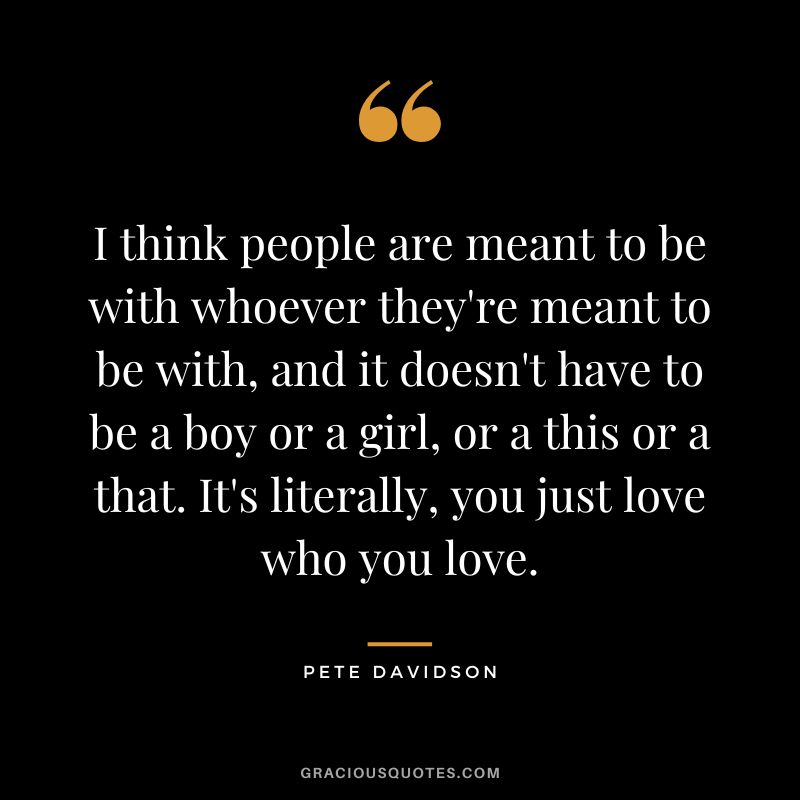 I think people are meant to be with whoever they're meant to be with, and it doesn't have to be a boy or a girl, or a this or a that. It's literally, you just love who you love.