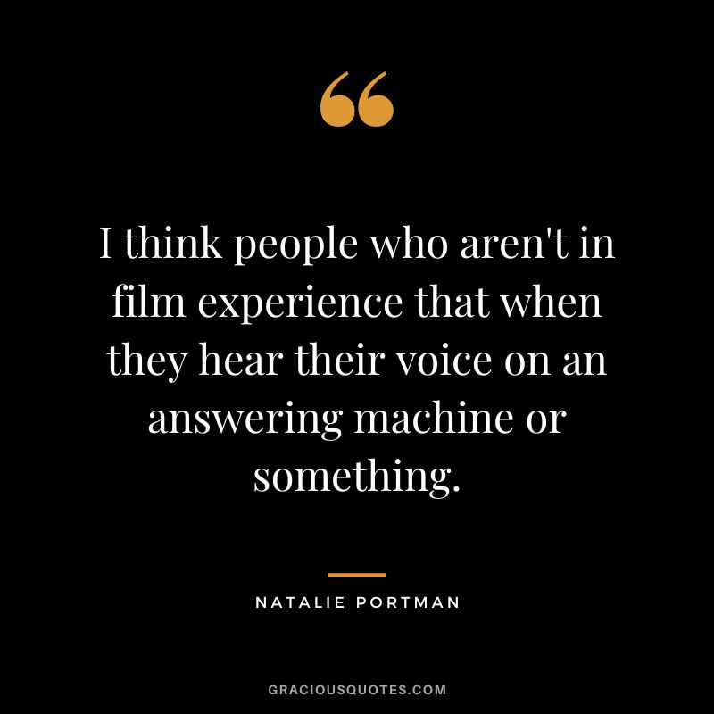 I think people who aren't in film experience that when they hear their voice on an answering machine or something.