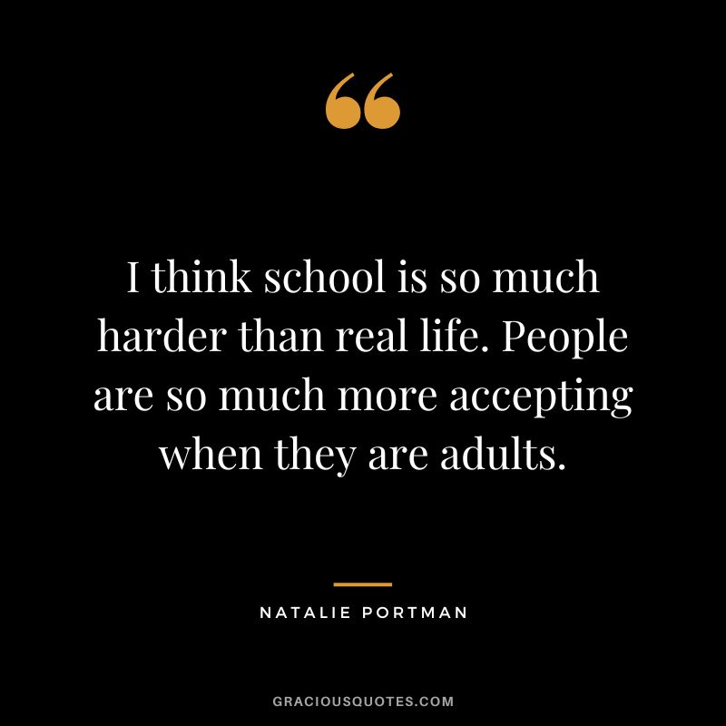 I think school is so much harder than real life. People are so much more accepting when they are adults.